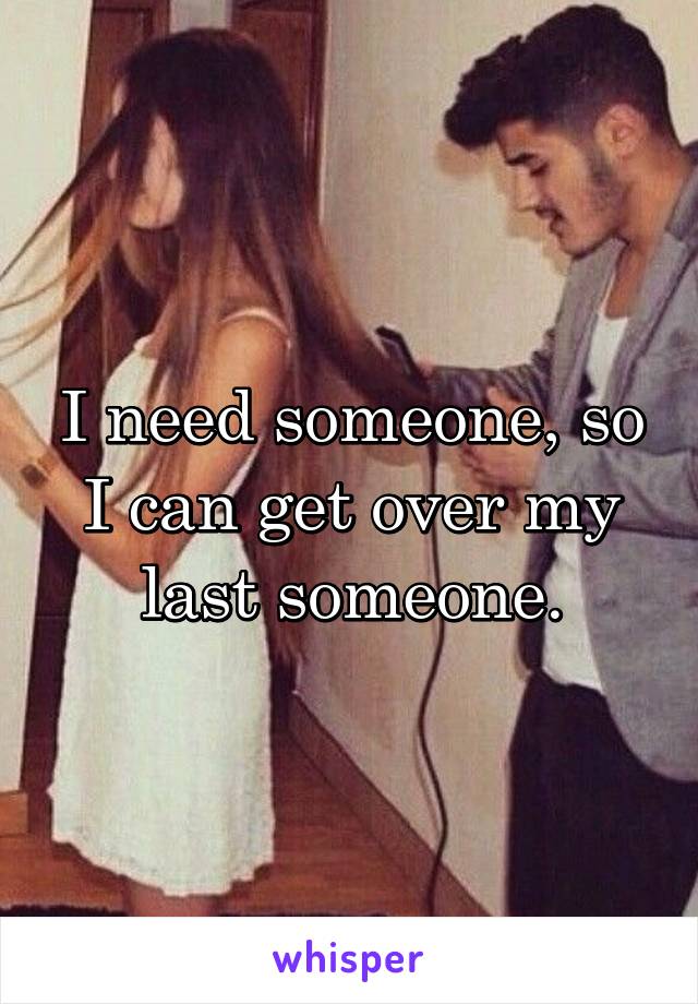 I need someone, so I can get over my last someone.