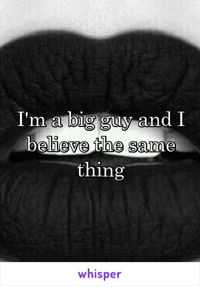 I'm a big guy and I believe the same thing
