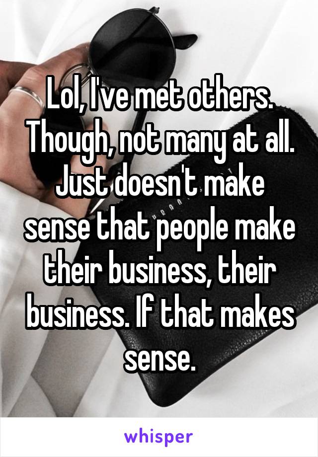 Lol, I've met others. Though, not many at all. Just doesn't make sense that people make their business, their business. If that makes sense.