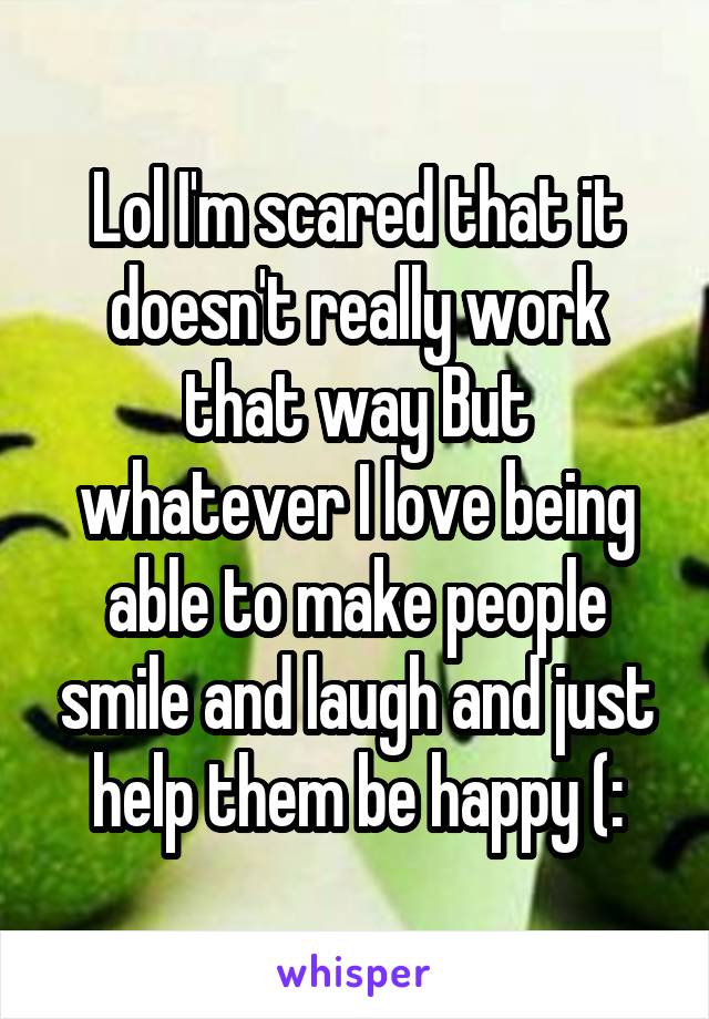 Lol I'm scared that it doesn't really work that way But whatever I love being able to make people smile and laugh and just help them be happy (:
