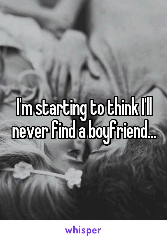 I'm starting to think I'll never find a boyfriend...