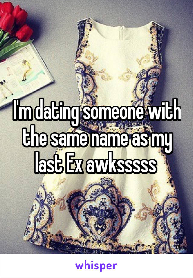 I'm dating someone with the same name as my last Ex awksssss 
