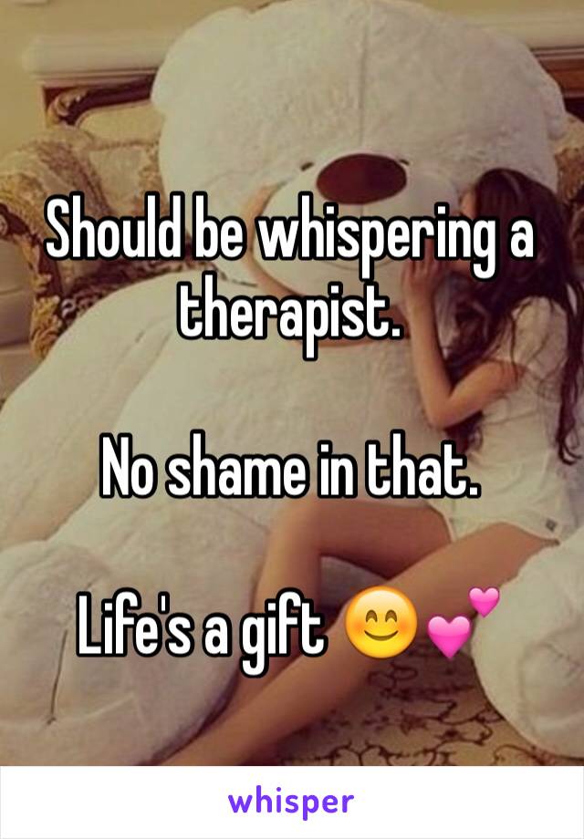 Should be whispering a therapist. 

No shame in that. 

Life's a gift 😊💕