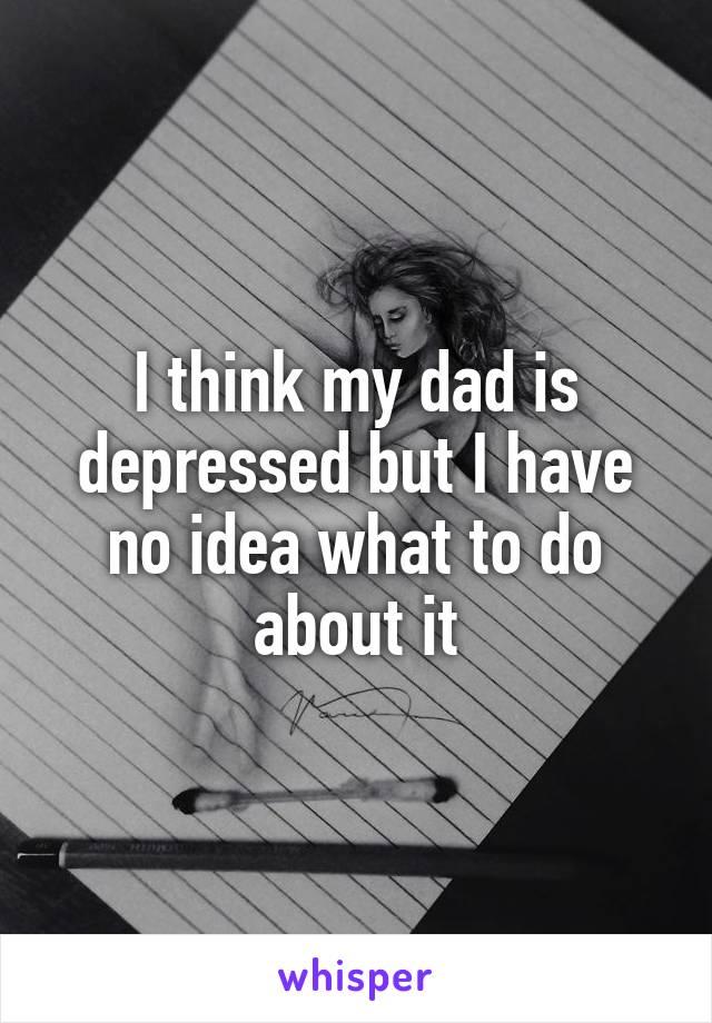 I think my dad is depressed but I have no idea what to do about it