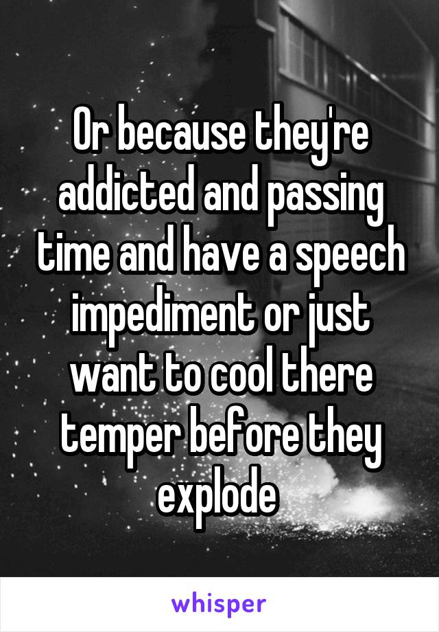 Or because they're addicted and passing time and have a speech impediment or just want to cool there temper before they explode 