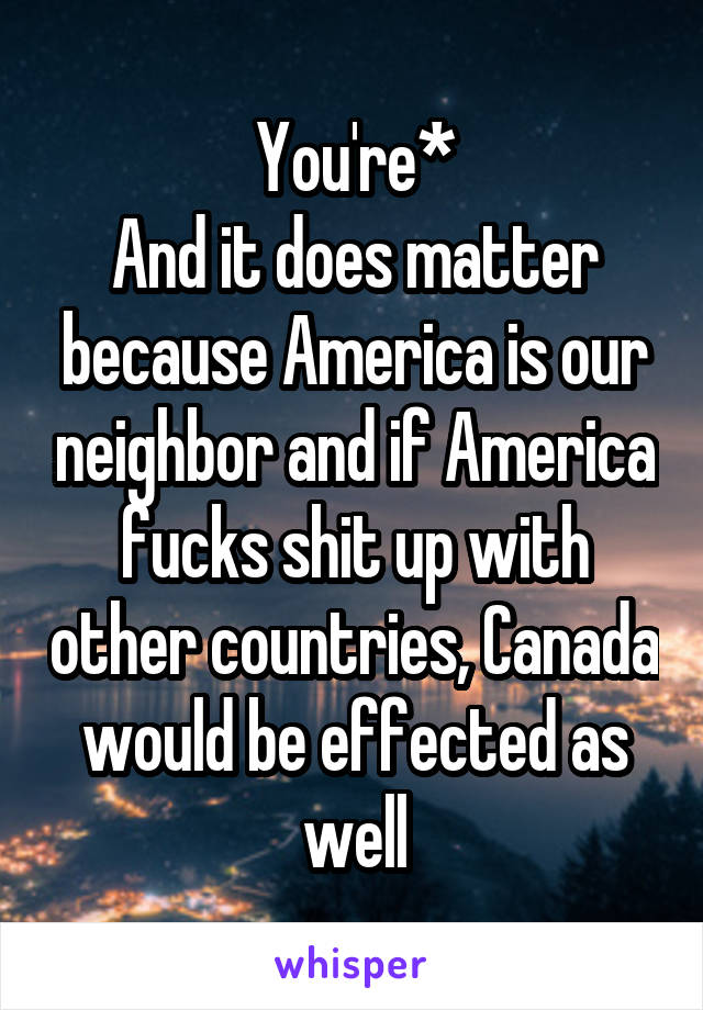 You're*
And it does matter because America is our neighbor and if America fucks shit up with other countries, Canada would be effected as well