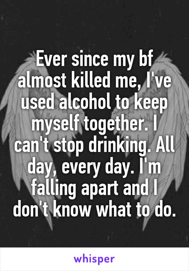 Ever since my bf almost killed me, I've used alcohol to keep myself together. I can't stop drinking. All day, every day. I'm falling apart and I don't know what to do.