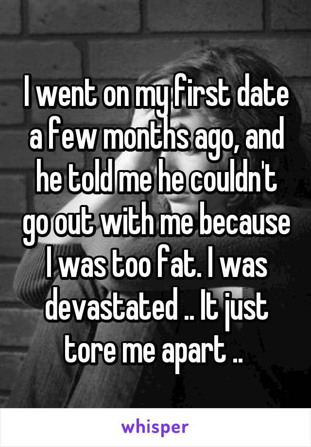 I went on my first date a few months ago, and he told me he couldn't go out with me because I was too fat. I was devastated .. It just tore me apart .. 