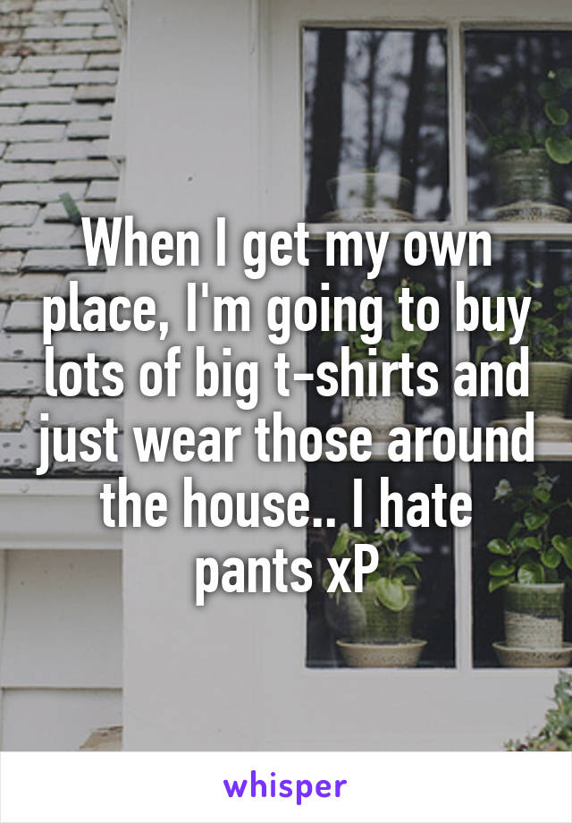When I get my own place, I'm going to buy lots of big t-shirts and just wear those around the house.. I hate pants xP