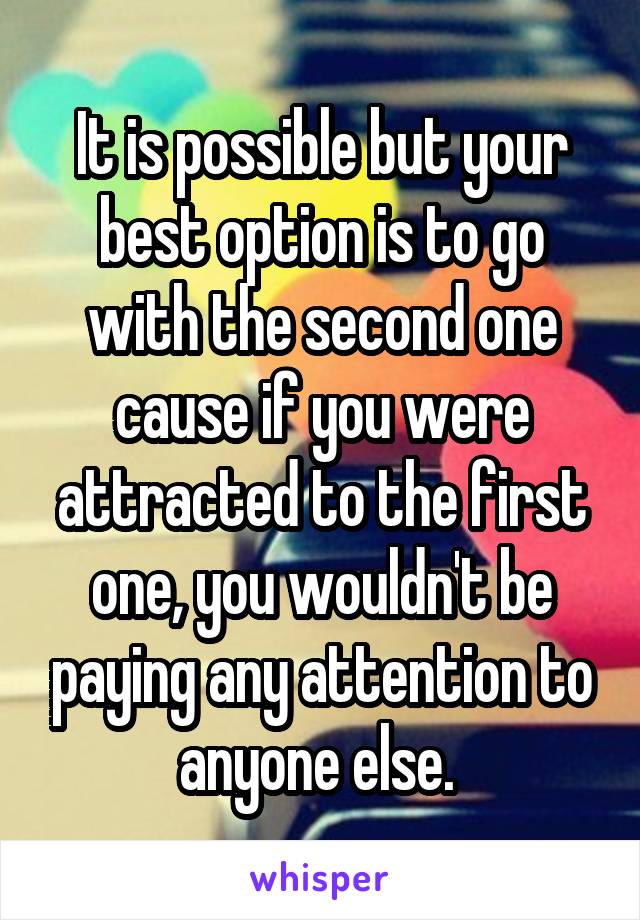 It is possible but your best option is to go with the second one cause if you were attracted to the first one, you wouldn't be paying any attention to anyone else. 