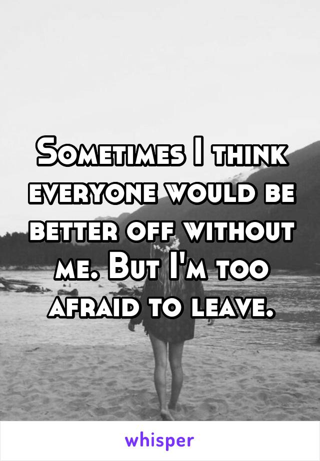 Sometimes I think everyone would be better off without me. But I'm too afraid to leave.