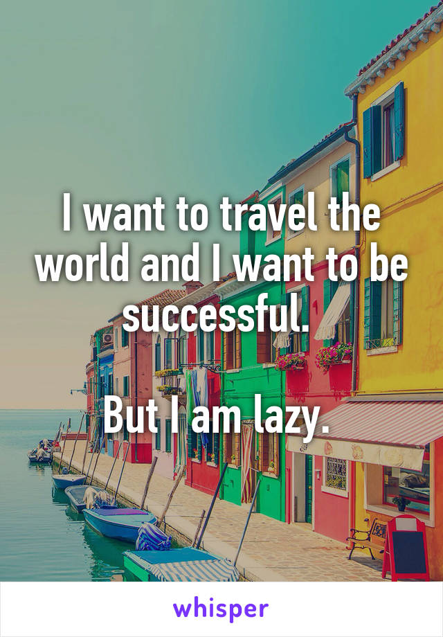 I want to travel the world and I want to be successful. 

But I am lazy. 