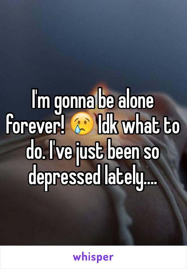 I'm gonna be alone forever! 😢 Idk what to do. I've just been so depressed lately....