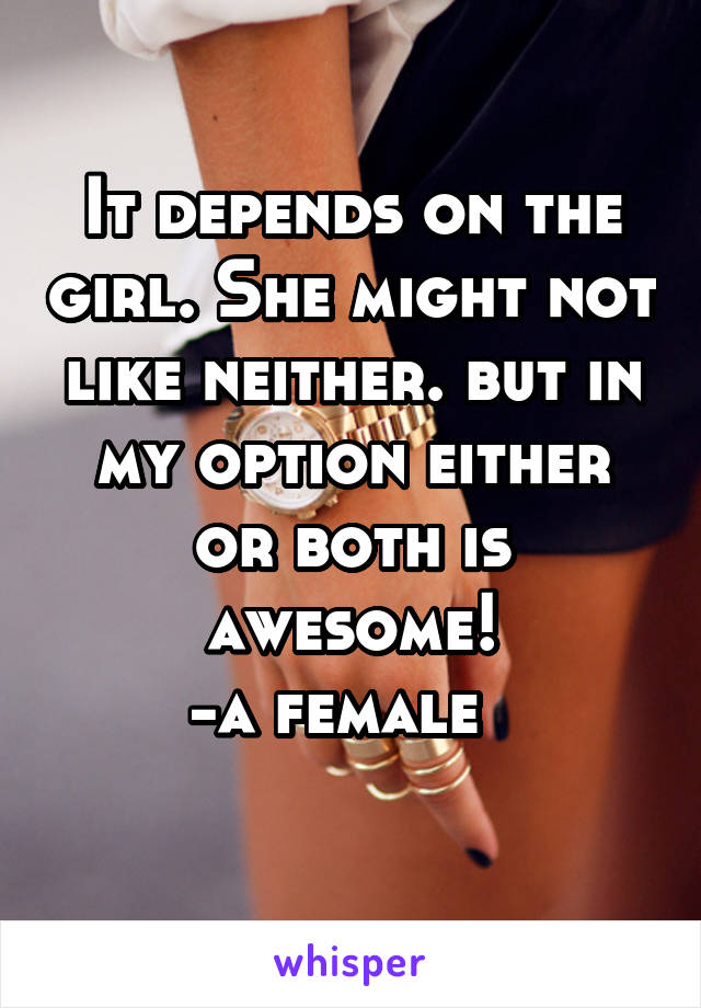 It depends on the girl. She might not like neither. but in my option either or both is awesome!
-a female  
