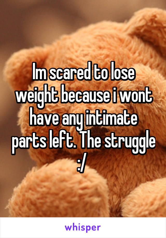 Im scared to lose weight because i wont have any intimate parts left. The struggle :/ 
