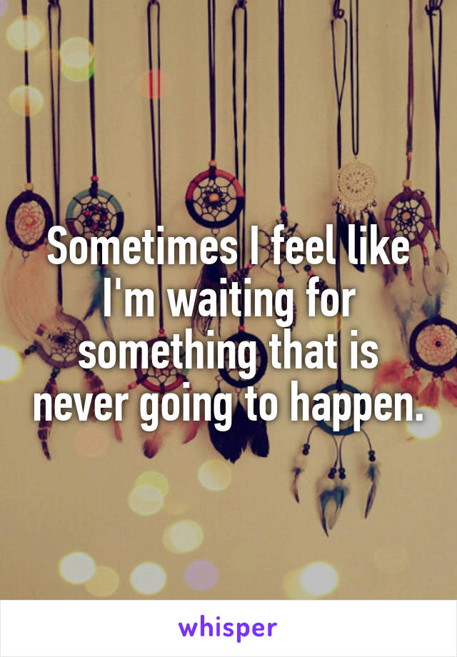 Sometimes I feel like I'm waiting for something that is never going to happen.