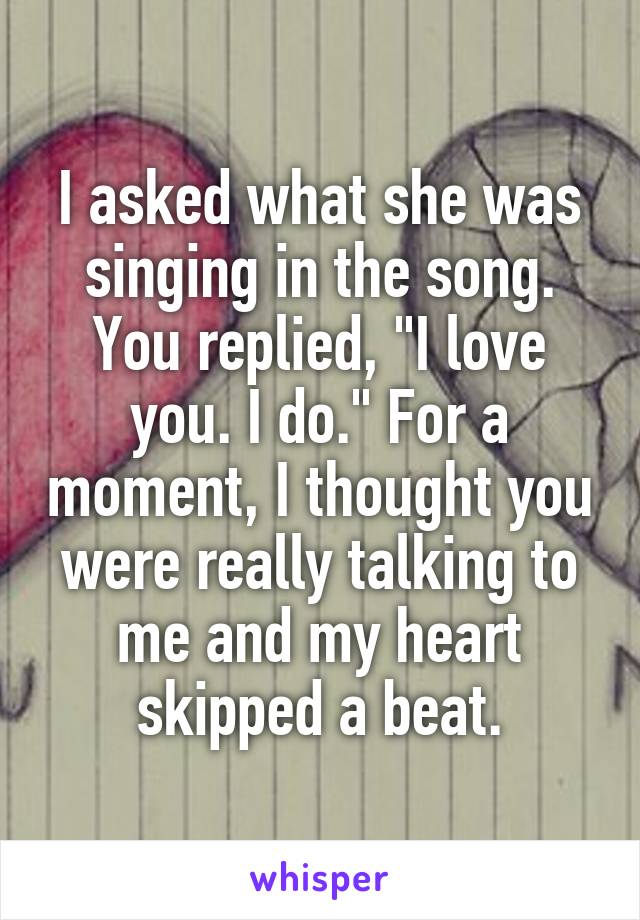 I asked what she was singing in the song. You replied, "I love you. I do." For a moment, I thought you were really talking to me and my heart skipped a beat.