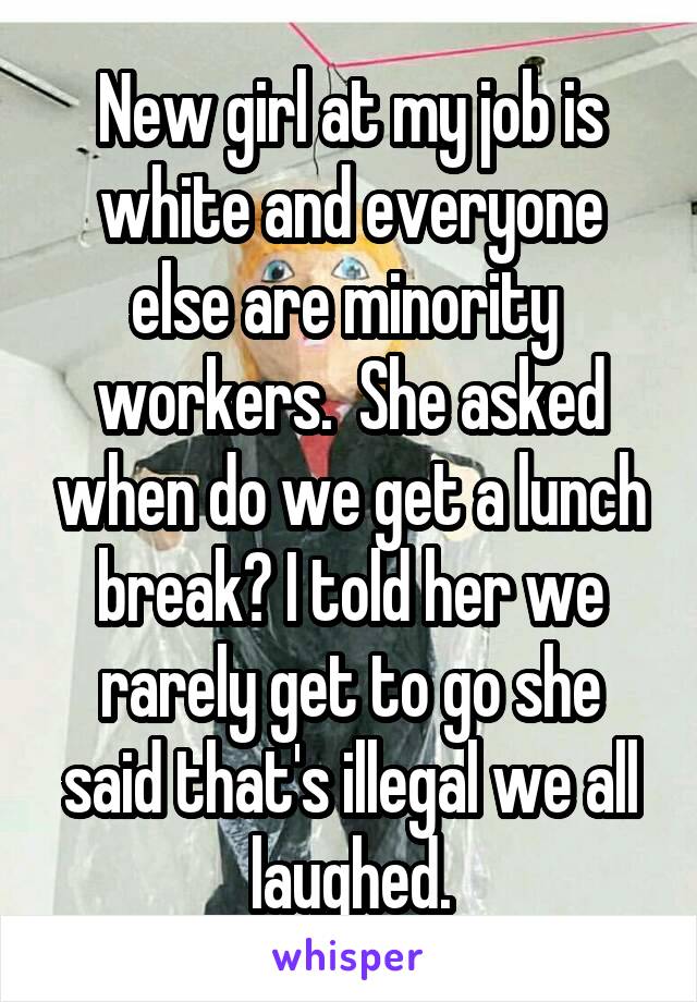New girl at my job is white and everyone else are minority  workers.  She asked when do we get a lunch break? I told her we rarely get to go she said that's illegal we all laughed.