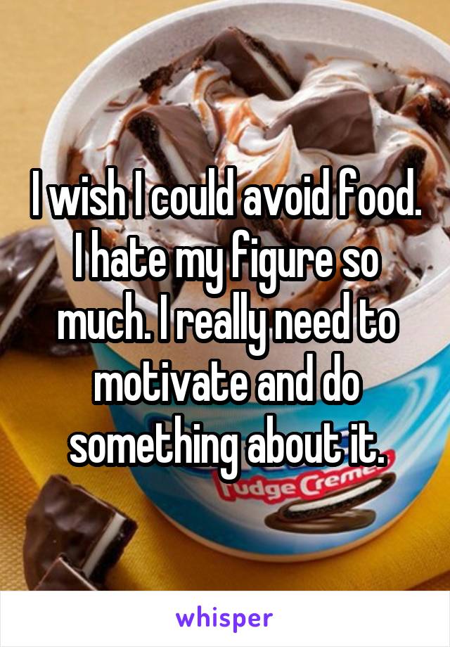 I wish I could avoid food. I hate my figure so much. I really need to motivate and do something about it.