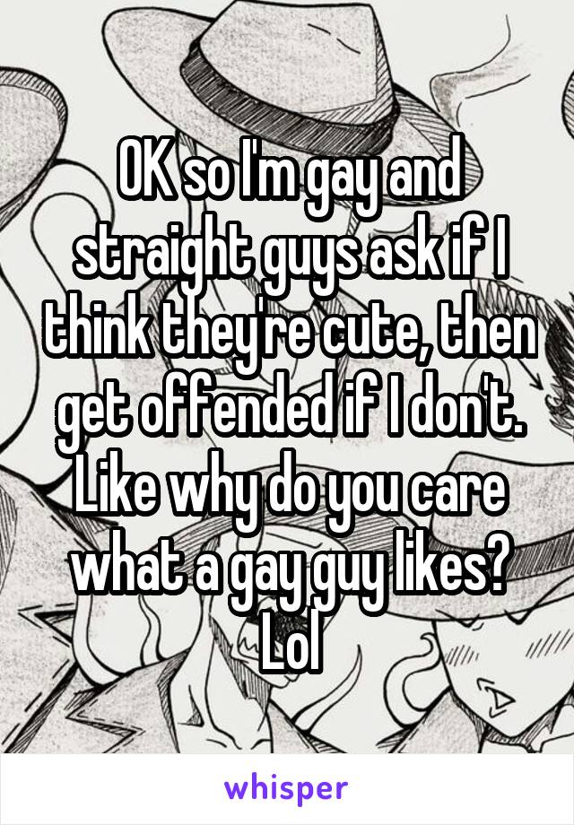 OK so I'm gay and straight guys ask if I think they're cute, then get offended if I don't. Like why do you care what a gay guy likes? Lol