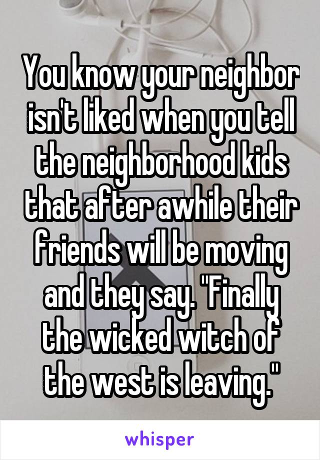 You know your neighbor isn't liked when you tell the neighborhood kids that after awhile their friends will be moving and they say. "Finally the wicked witch of the west is leaving."