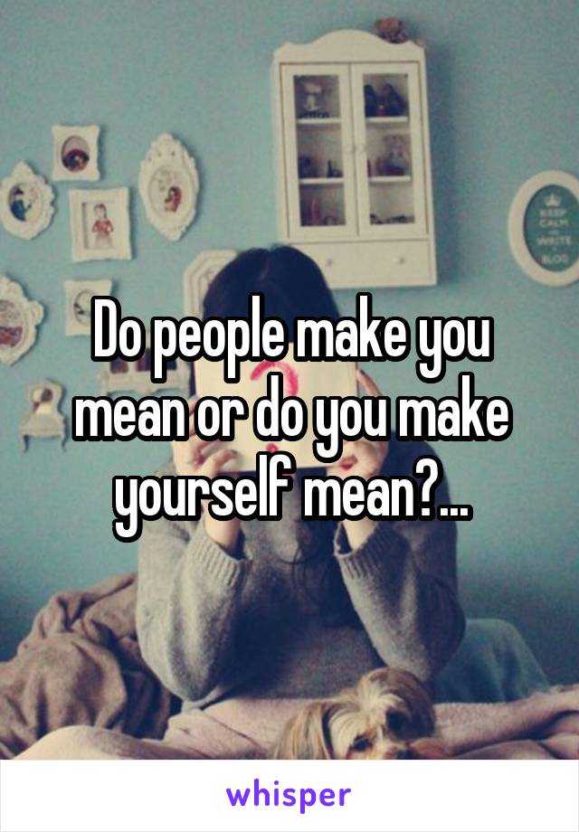 Do people make you mean or do you make yourself mean?...