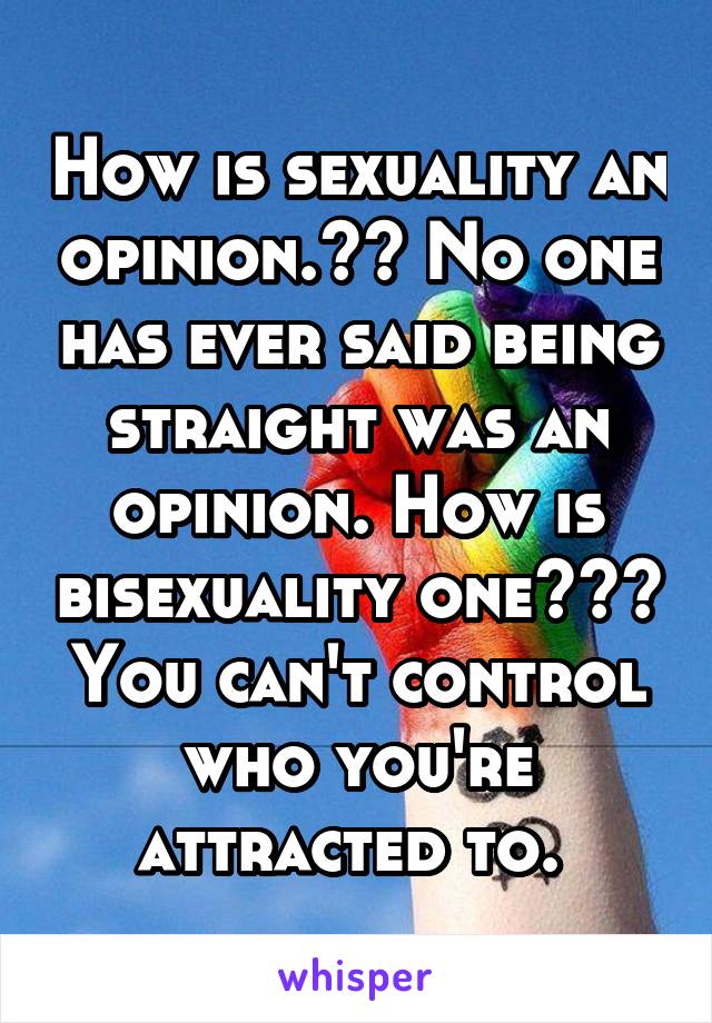 How is sexuality an opinion.?? No one has ever said being straight was an opinion. How is bisexuality one??? You can't control who you're attracted to. 