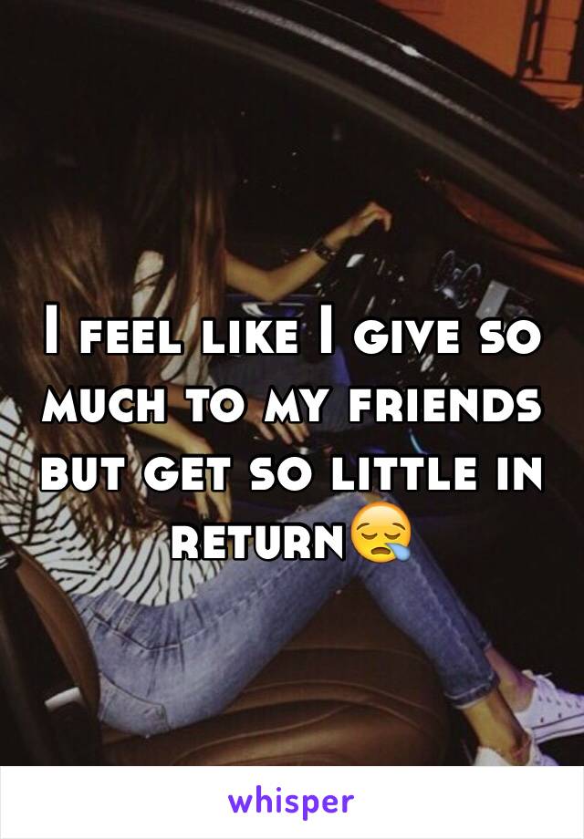 I feel like I give so much to my friends but get so little in return😪