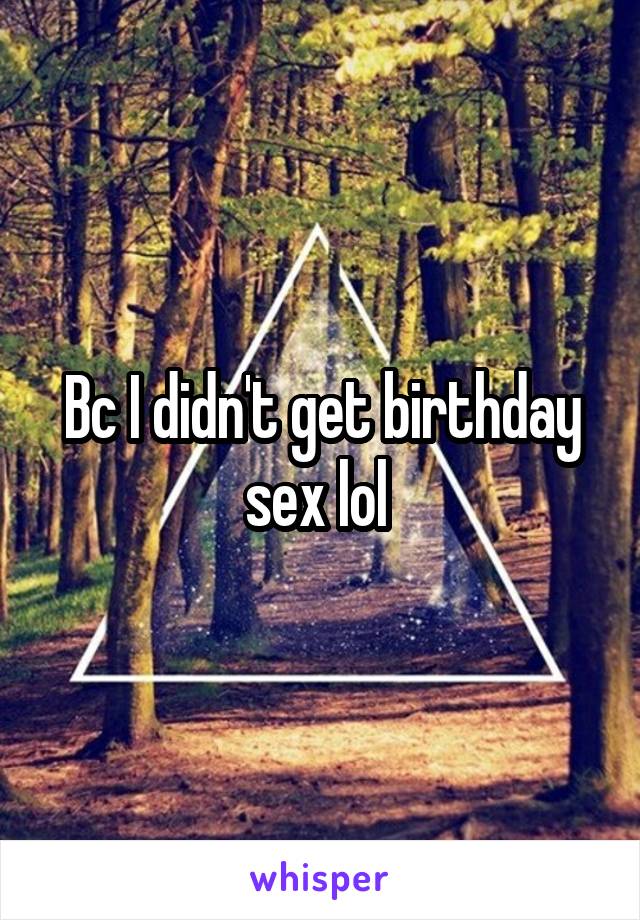 Bc I didn't get birthday sex lol 