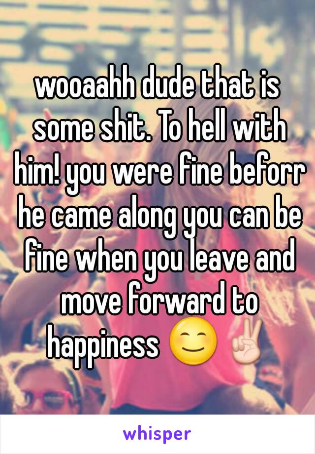 wooaahh dude that is some shit. To hell with him! you were fine beforr he came along you can be fine when you leave and move forward to happiness 😊✌