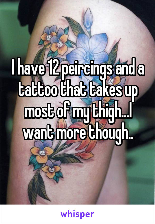I have 12 peircings and a tattoo that takes up most of my thigh...I want more though..
