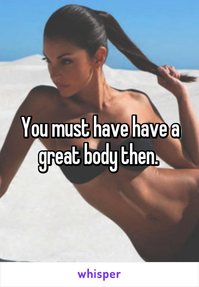 You must have have a great body then. 