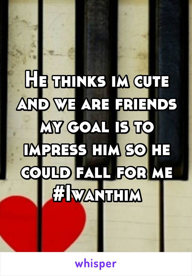 He thinks im cute and we are friends my goal is to impress him so he could fall for me #Iwanthim