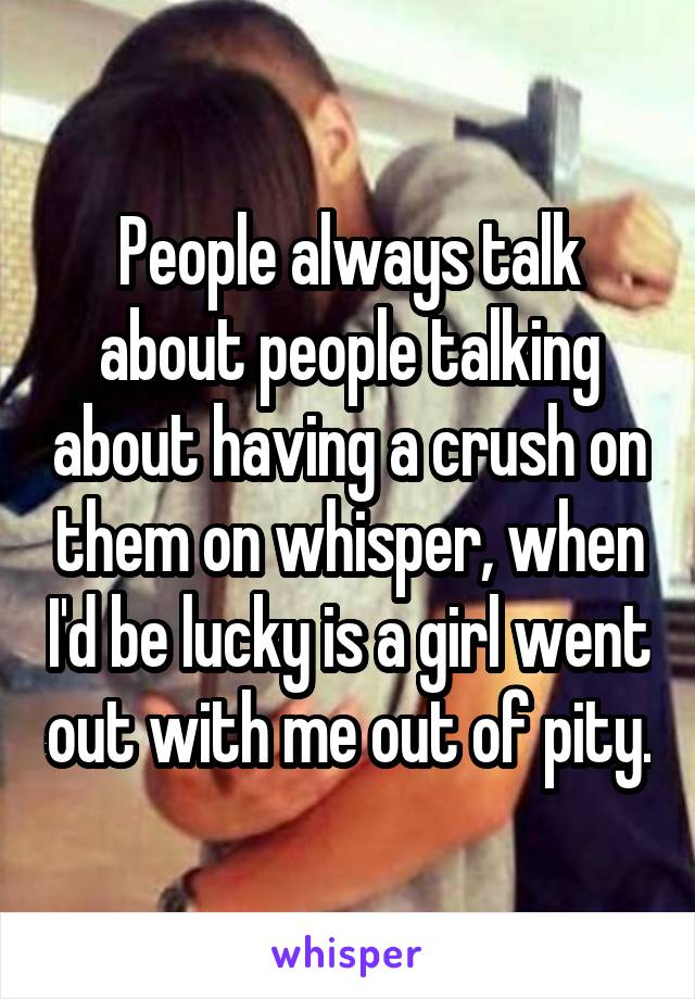 People always talk about people talking about having a crush on them on whisper, when I'd be lucky is a girl went out with me out of pity.