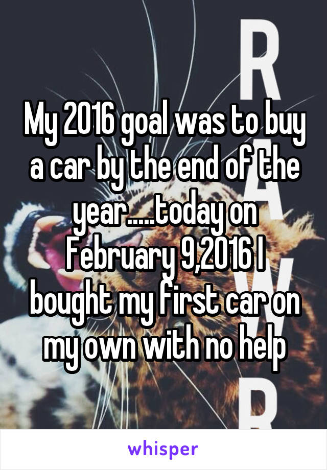 My 2016 goal was to buy a car by the end of the year.....today on February 9,2016 I bought my first car on my own with no help