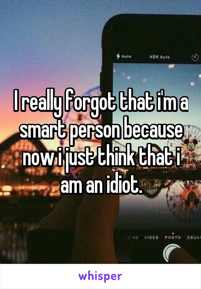 I really forgot that i'm a smart person because now i just think that i am an idiot.