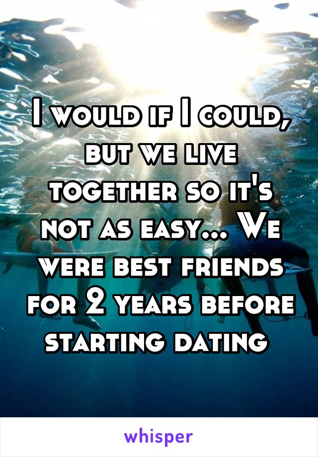 I would if I could, but we live together so it's not as easy... We were best friends for 2 years before starting dating 