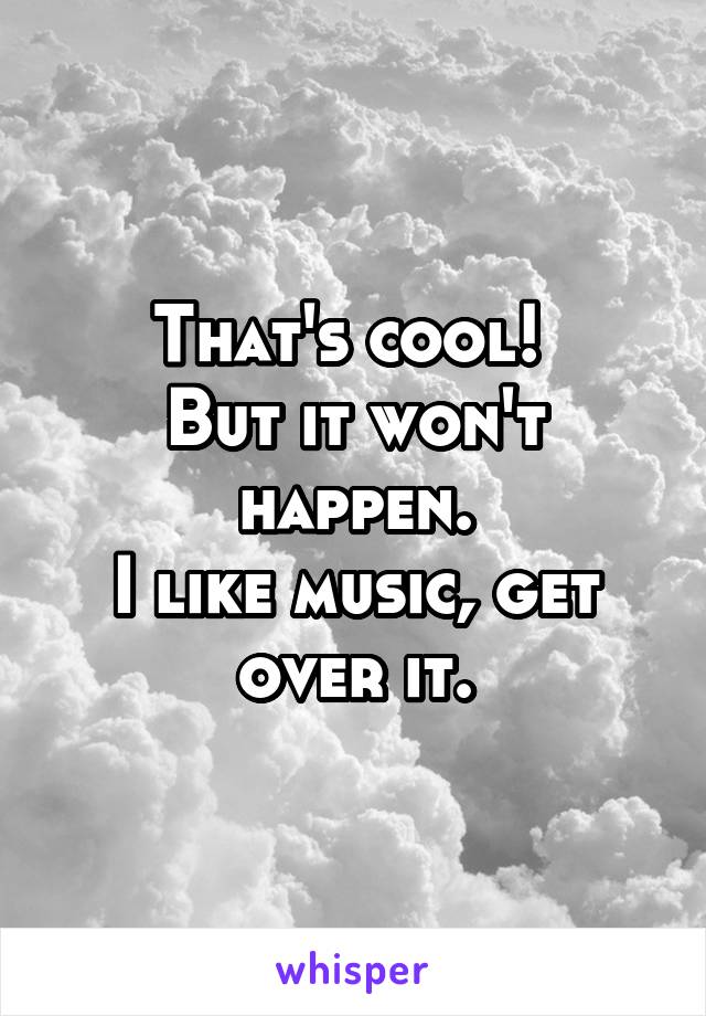 That's cool! 
But it won't happen.
I like music, get over it.