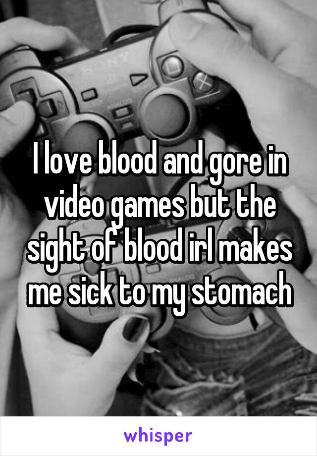 I love blood and gore in video games but the sight of blood irl makes me sick to my stomach