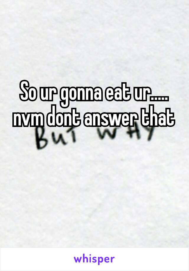 So ur gonna eat ur..… nvm dont answer that