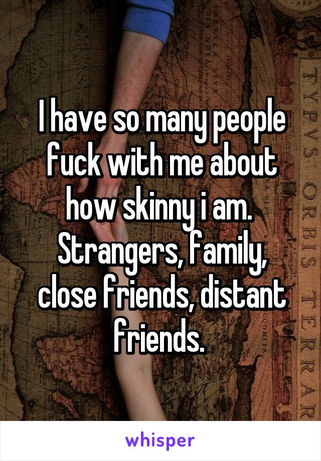 I have so many people fuck with me about how skinny i am. 
Strangers, family, close friends, distant friends. 