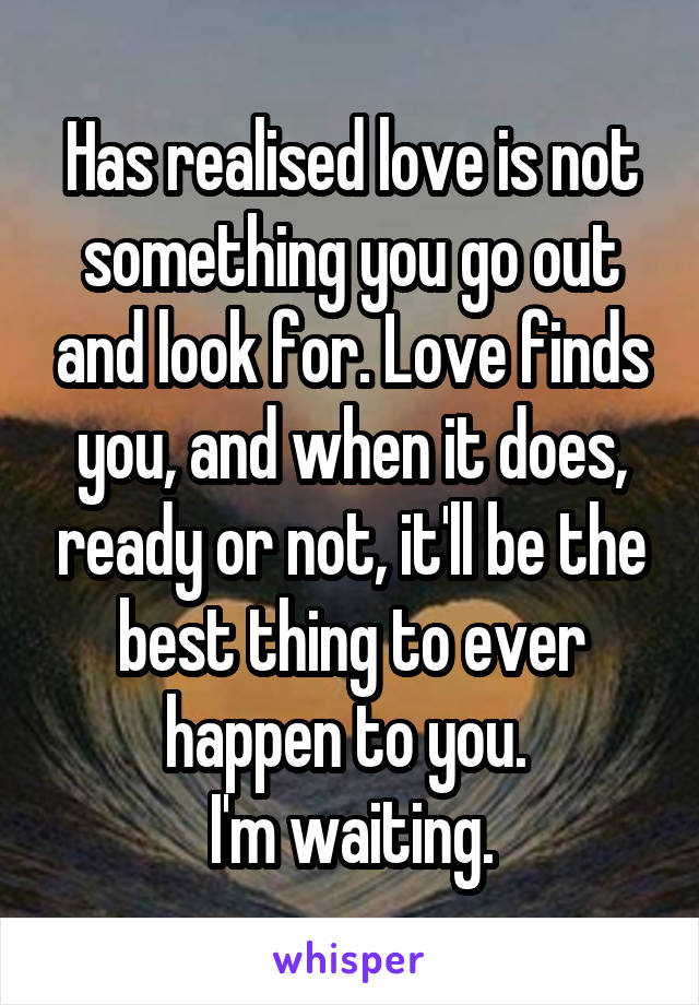 Has realised love is not something you go out and look for. Love finds you, and when it does, ready or not, it'll be the best thing to ever happen to you. 
I'm waiting.