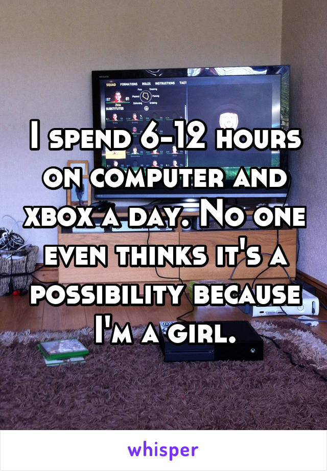I spend 6-12 hours on computer and xbox a day. No one even thinks it's a possibility because I'm a girl.
