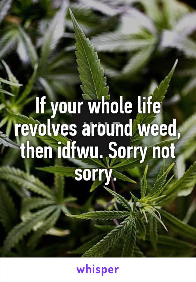 If your whole life revolves around weed, then idfwu. Sorry not sorry. 