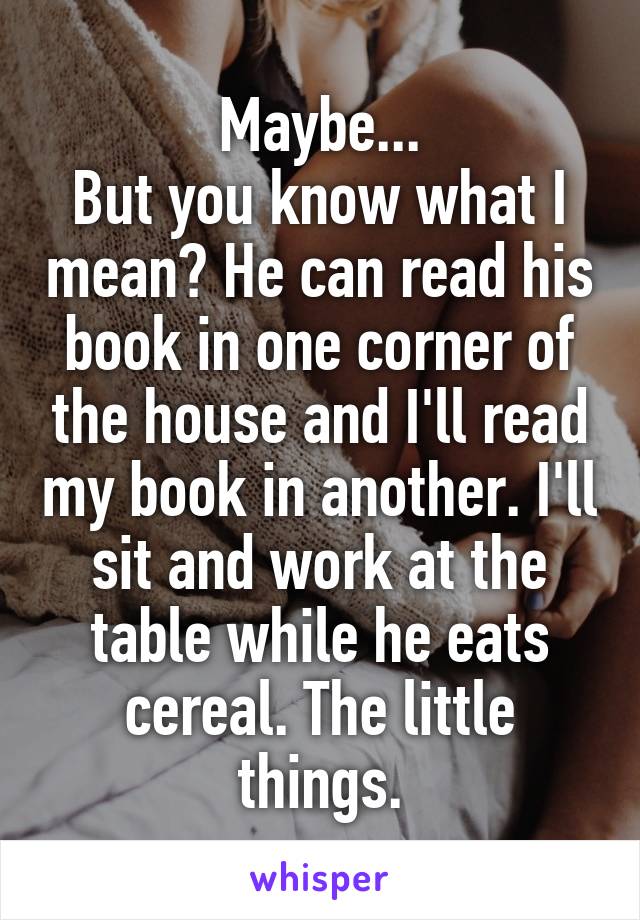 Maybe...
But you know what I mean? He can read his book in one corner of the house and I'll read my book in another. I'll sit and work at the table while he eats cereal. The little things.