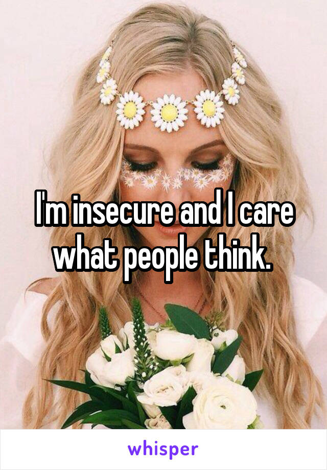 I'm insecure and I care what people think. 