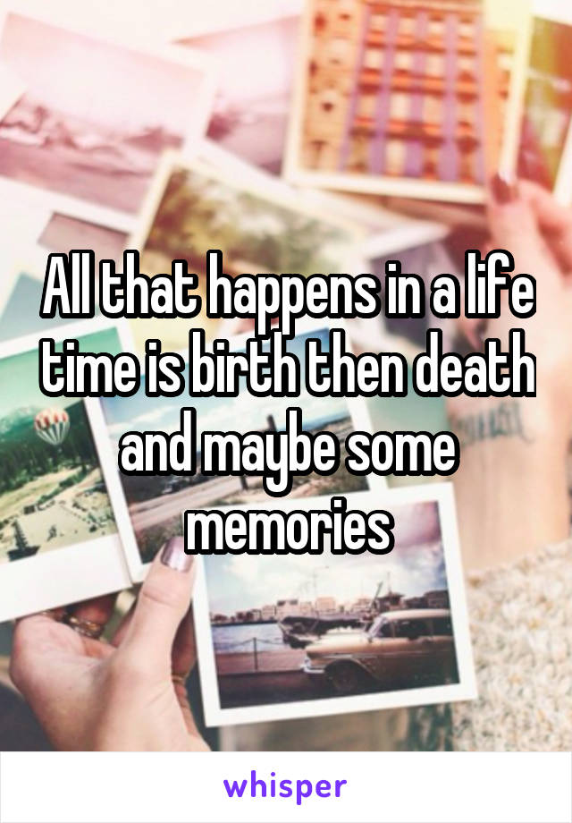 All that happens in a life time is birth then death and maybe some memories