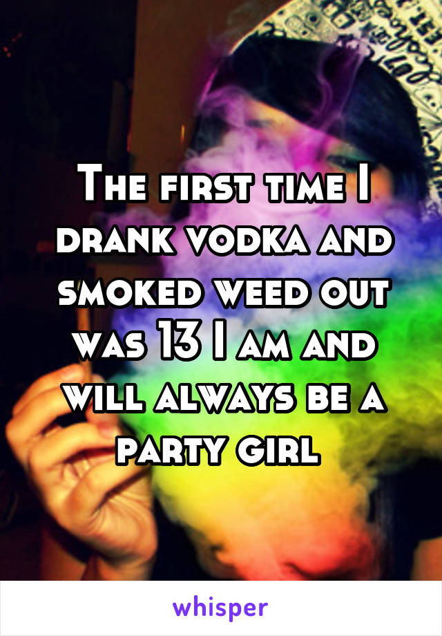 The first time I drank vodka and smoked weed out was 13 I am and will always be a party girl 