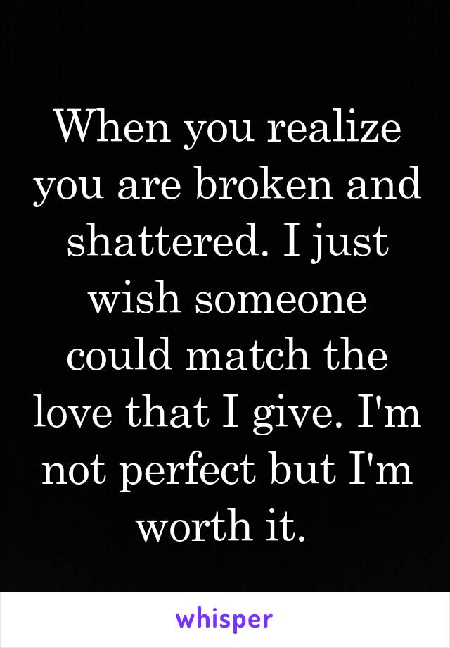 When you realize you are broken and shattered. I just wish someone could match the love that I give. I'm not perfect but I'm worth it. 
