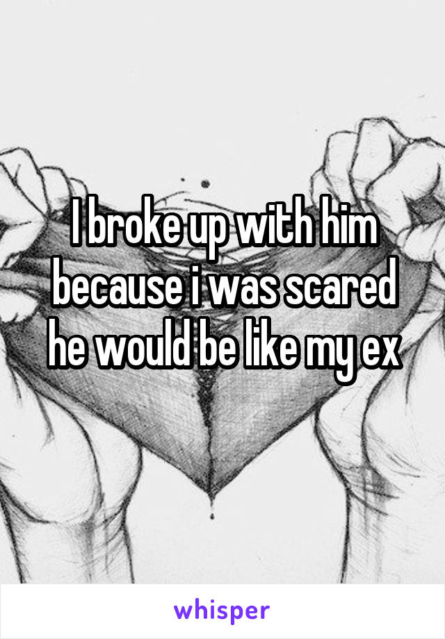 I broke up with him because i was scared he would be like my ex
